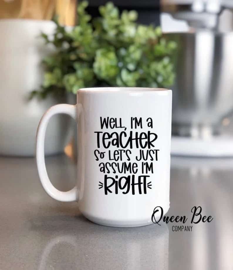 White mug that says "well, I'm a teacher so let's just assume I'm right" in black font