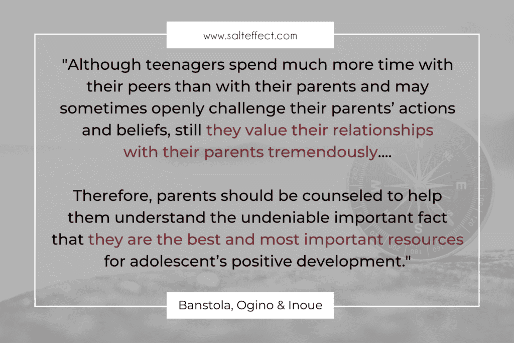 Quote that says ""Although teenagers spend much more time with their peers than with their parents and may sometimes openly challenge their parents’ actions and beliefs, still they value their relationships with their parents tremendously.... Therefore, parents should be counseled to help them understand the undeniable important fact that they are the best and most important resources for adolescent’s positive development." by Banstola, Ogino & Inoue on www.salteffect.com